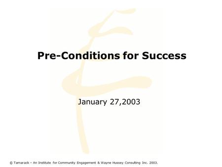 Pre-Conditions for Success January 27,2003 © Tamarack – An Institute for Community Engagement & Wayne Hussey Consulting Inc. 2003.