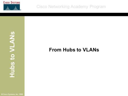 Hubs to VLANs Cisco Networking Academy Program © Cisco Systems, Inc. 2000 From Hubs to VLANs.