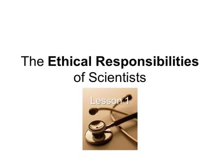The Ethical Responsibilities of Scientists Lesson 1.