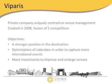 Viparis Private company uniquely centred on venue management Created in 2008, fusion of 2 competitors Objectives: A stronger position in the destination.