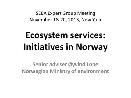 SEEA Expert Group Meeting November 18-20, 2013, New York Ecosystem services: Initiatives in Norway Senior adviser Øyvind Lone Norwegian Ministry of environment.