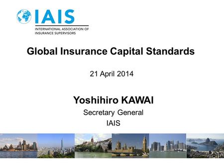 Global Insurance Capital Standards 21 April 2014 Yoshihiro KAWAI Secretary General IAIS.