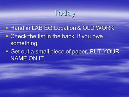 Today  Hand in LAB EQ Location & OLD WORK  Check the list in the back, if you owe something.  Get out a small piece of paper, PUT YOUR NAME ON IT.