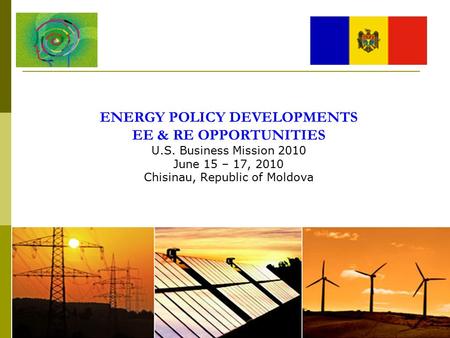 ENERGY POLICY DEVELOPMENTS EE & RE OPPORTUNITIES U.S. Business Mission 2010 June 15 – 17, 2010 Chisinau, Republic of Moldova.