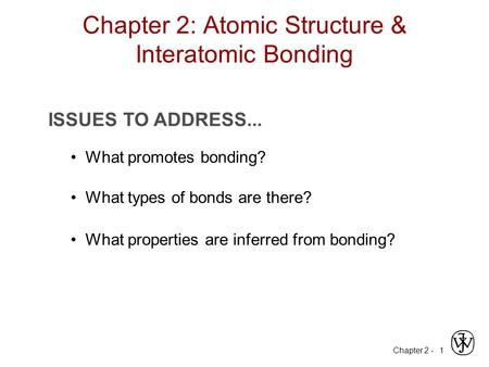 Chapter 2 - 1 ISSUES TO ADDRESS... What promotes bonding? What types of bonds are there? What properties are inferred from bonding? Chapter 2: Atomic Structure.