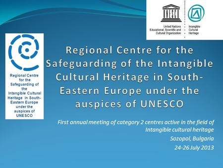 First annual meeting of category 2 centres active in the field of Intangible cultural heritage Sozopol, Bulgaria 24-26 July 2013 Regional Centre for the.