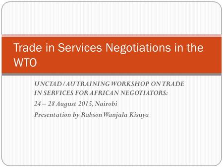 UNCTAD/AU TRAINING WORKSHOP ON TRADE IN SERVICES FOR AFRICAN NEGOTIATORS: 24 – 28 August 2015, Nairobi Presentation by Rabson Wanjala Kisuya Trade in Services.