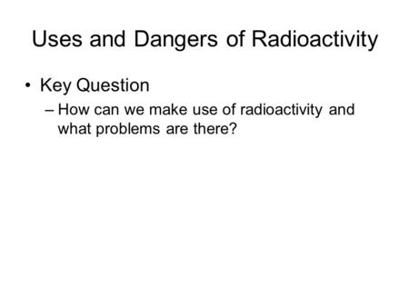 Uses and Dangers of Radioactivity Key Question –How can we make use of radioactivity and what problems are there?