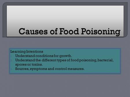 Learning Intentions 1. Understand conditions for growth. 2. Understand the different types of food poisoning, bacterial, spores or toxins. 3. Sources,