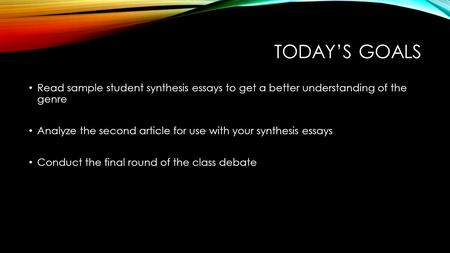 TODAY’S GOALS Read sample student synthesis essays to get a better understanding of the genre Analyze the second article for use with your synthesis essays.