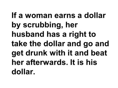 If a woman earns a dollar by scrubbing, her husband has a right to take the dollar and go and get drunk with it and beat her afterwards. It is his dollar.