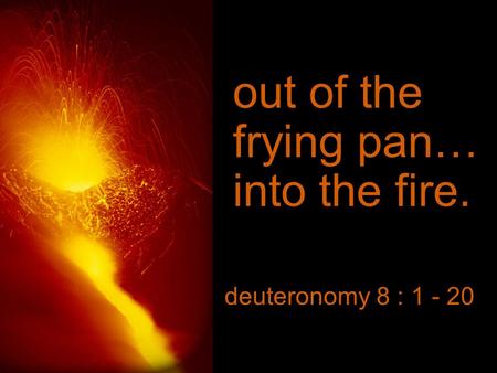 Out of the frying pan… into the fire. deuteronomy 8 : 1 - 20.