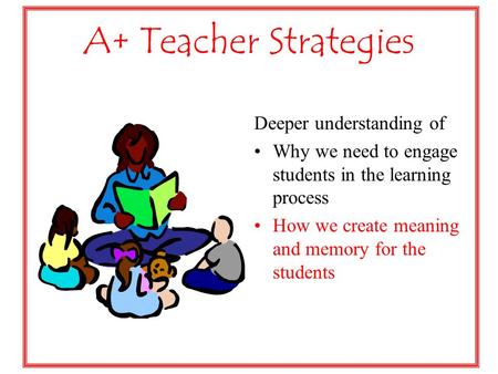 A+ Teacher Strategies Deeper understanding of Why we need to engage students in the learning process How we create meaning and memory for the students.