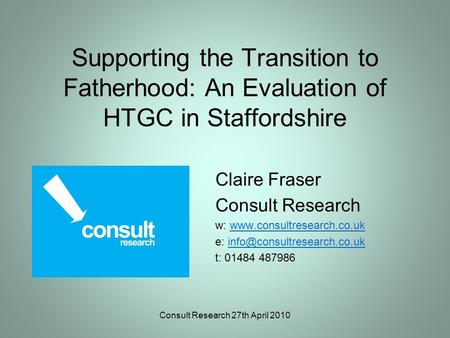 Consult Research 27th April 2010 Supporting the Transition to Fatherhood: An Evaluation of HTGC in Staffordshire Claire Fraser Consult Research w: www.consultresearch.co.ukwww.consultresearch.co.uk.