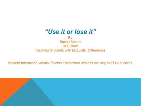 “Use it or lose it” By Susan Moore SPED582 Teaching Students with Linguistic Differences Student Interaction versus Teacher Dominated lessons are key to.