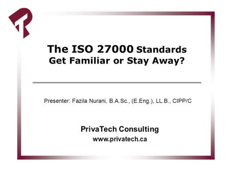The ISO 27000 Standards Get Familiar or Stay Away? PrivaTech Consulting www.privatech.ca Presenter: Fazila Nurani, B.A.Sc., (E.Eng.), LL.B., CIPP/C.