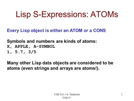 CSE 341 -- S. Tanimoto Lisp-2 - 1 Lisp S-Expressions: ATOMs Every Lisp object is either an ATOM or a CONS Symbols and numbers are kinds of atoms: X, APPLE,