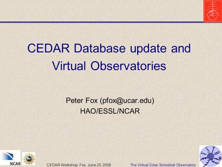 The Virtual Solar-Terrestrial ObservatoryCEDAR Workshop, Fox, June 25, 2006 CEDAR Database update and Virtual Observatories Peter Fox HAO/ESSL/NCAR.