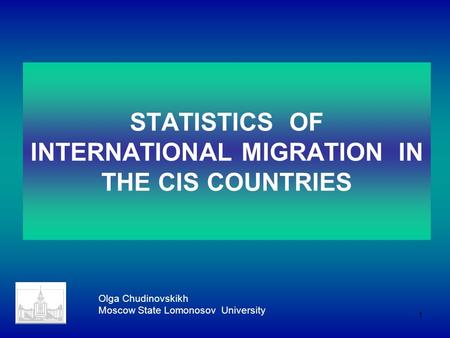 1 STATISTICS OF INTERNATIONAL MIGRATION IN THE CIS COUNTRIES Olga Chudinovskikh Moscow State Lomonosov University.