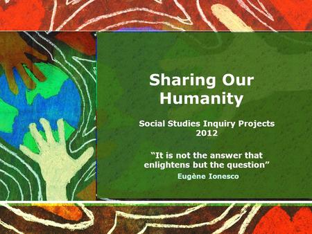 Sharing Our Humanity Social Studies Inquiry Projects 2012 “It is not the answer that enlightens but the question” Eugène Ionesco.