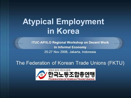 Atypical Employment in Korea ITUC-AP/ILO Regional Workshop on Decent Work in Informal Economy 25-27 Nov 2008, Jakarta, Indonesia The Federation of Korean.