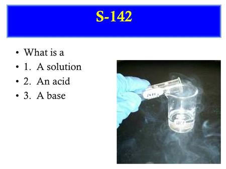 S-142 What is a 1. A solution 2. An acid 3. A base.