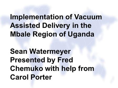 Implementation of Vacuum Assisted Delivery in the Mbale Region of Uganda Sean Watermeyer Presented by Fred Chemuko with help from Carol Porter.