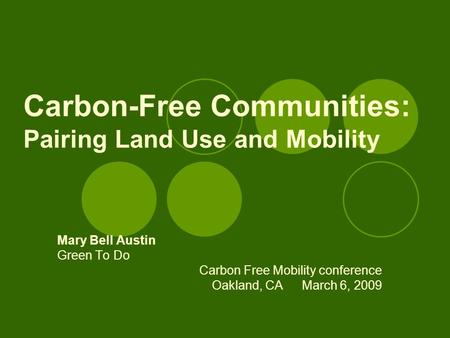Carbon-Free Communities: Pairing Land Use and Mobility Mary Bell Austin Green To Do Carbon Free Mobility conference Oakland, CAMarch 6, 2009.
