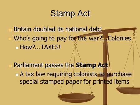 Stamp Act Britain doubled its national debt Britain doubled its national debt Who’s going to pay for the war?...Colonies How?...TAXES! Parliament passes.