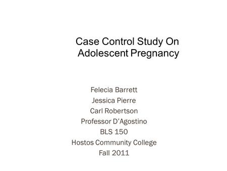 Felecia Barrett Jessica Pierre Carl Robertson Professor D’Agostino BLS 150 Hostos Community College Fall 2011 Case Control Study On Adolescent Pregnancy.