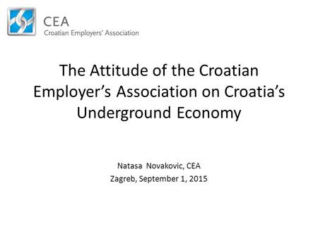 The Attitude of the Croatian Employer’s Association on Croatia’s Underground Economy Natasa Novakovic, CEA Zagreb, September 1, 2015.