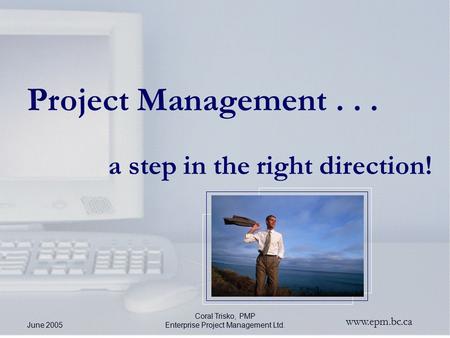 Www.epm.bc.ca June 2005 Coral Trisko, PMP Enterprise Project Management Ltd. Project Management... a step in the right direction!