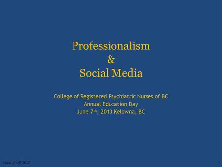 Professionalism & Social Media College of Registered Psychiatric Nurses of BC Annual Education Day June 7 th, 2013 Kelowna, BC Copyright © 2013 1.