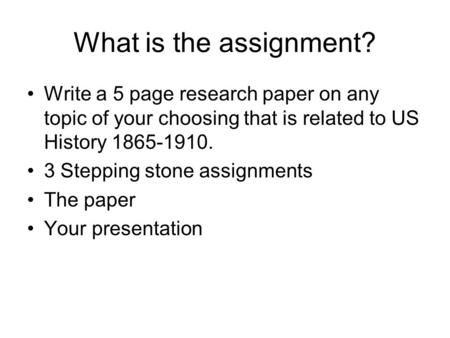 What is the assignment? Write a 5 page research paper on any topic of your choosing that is related to US History 1865-1910. 3 Stepping stone assignments.