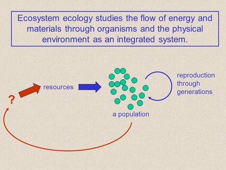 Ecosystem ecology studies the flow of energy and materials through organisms and the physical environment as an integrated system. a population reproduction.