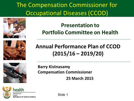 Slide 1 Barry Kistnasamy Compensation Commissioner 25 March 2015 The Compensation Commissioner for Occupational Diseases (CCOD) Presentation to Portfolio.