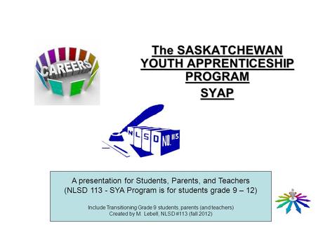 The SASKATCHEWAN YOUTH APPRENTICESHIP PROGRAM SYAP A presentation for Students, Parents, and Teachers (NLSD 113 - SYA Program is for students grade 9 –