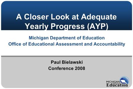 A Closer Look at Adequate Yearly Progress (AYP) Michigan Department of Education Office of Educational Assessment and Accountability Paul Bielawski Conference.