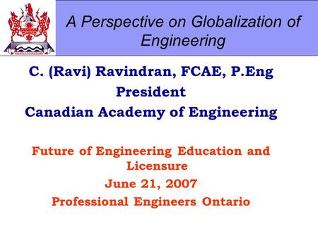 A Perspective on Globalization of Engineering C. (Ravi) Ravindran, FCAE, P.Eng President Canadian Academy of Engineering Future of Engineering Education.