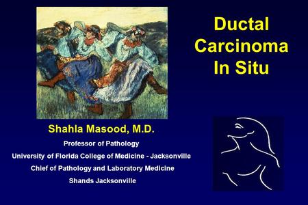 Ductal Carcinoma In Situ Shahla Masood, M.D. Professor of Pathology University of Florida College of Medicine - Jacksonville Chief of Pathology and Laboratory.