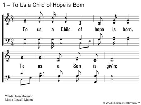 1. To us a Child of hope is born, To us a Son is given; Him shall the tribes of earth obey, Him, all the hosts of heaven; Him shall the tribes of earth.