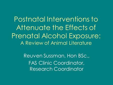 Postnatal Interventions to Attenuate the Effects of Prenatal Alcohol Exposure: A Review of Animal Literature Reuven Sussman, Hon BSc., FAS Clinic Coordinator,