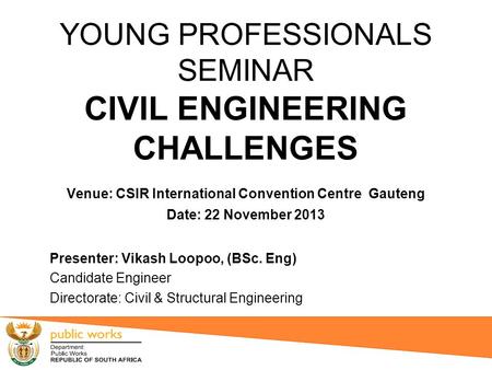 YOUNG PROFESSIONALS SEMINAR CIVIL ENGINEERING CHALLENGES Venue: CSIR International Convention Centre Gauteng Date: 22 November 2013 Presenter: Vikash.