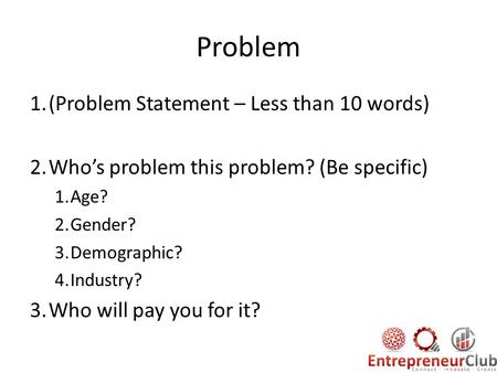 Problem 1.(Problem Statement – Less than 10 words) 2.Who’s problem this problem? (Be specific) 1.Age? 2.Gender? 3.Demographic? 4.Industry? 3.Who will pay.