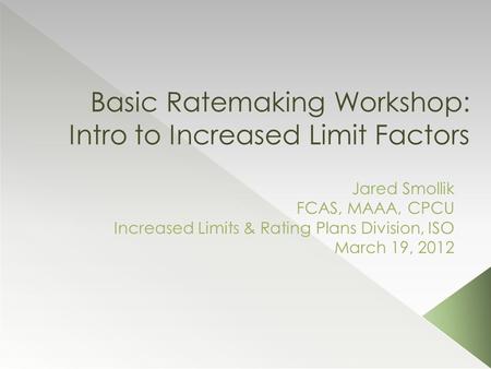Basic Ratemaking Workshop: Intro to Increased Limit Factors Jared Smollik FCAS, MAAA, CPCU Increased Limits & Rating Plans Division, ISO March 19, 2012.