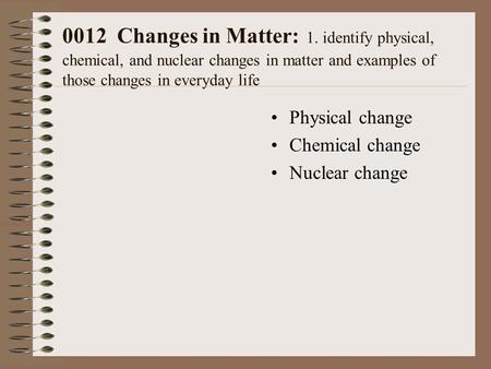 0012 Changes in Matter: 1. identify physical, chemical, and nuclear changes in matter and examples of those changes in everyday life Physical change Chemical.