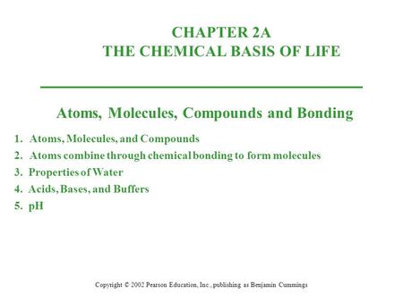 CHAPTER 2A THE CHEMICAL BASIS OF LIFE Copyright © 2002 Pearson Education, Inc., publishing as Benjamin Cummings Atoms, Molecules, Compounds and Bonding.