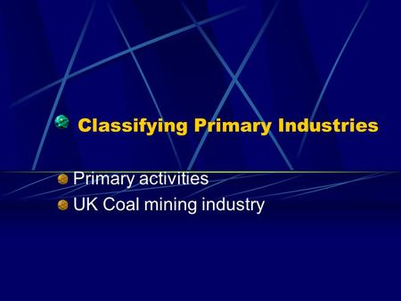 Classifying Primary Industries Primary activities UK Coal mining industry.