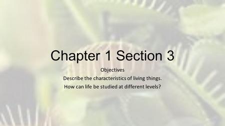 Chapter 1 Section 3 Objectives Describe the characteristics of living things. How can life be studied at different levels?