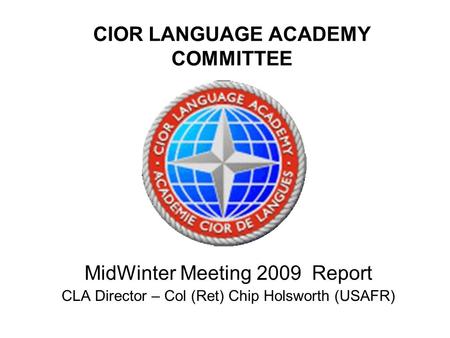 CIOR LANGUAGE ACADEMY COMMITTEE MidWinter Meeting 2009 Report CLA Director – Col (Ret) Chip Holsworth (USAFR)